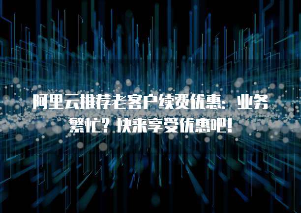 阿里云推荐老客户续费优惠:业务繁忙?快来享受优惠吧!