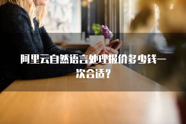 阿里云自然语言处理报价多少钱一次合适？