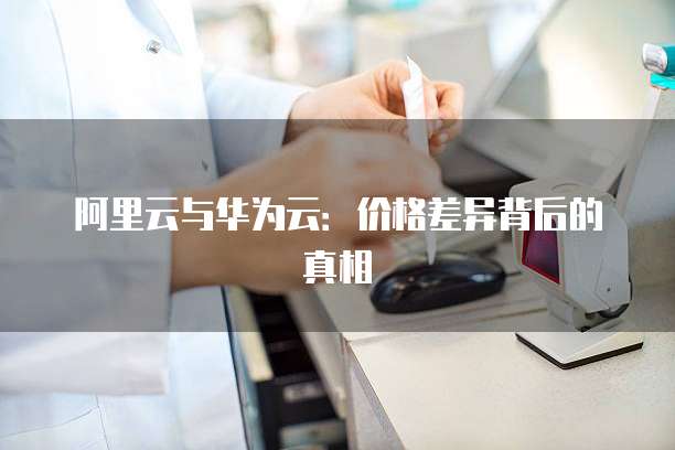 阿里云与华为云：价格差异背后的真相
