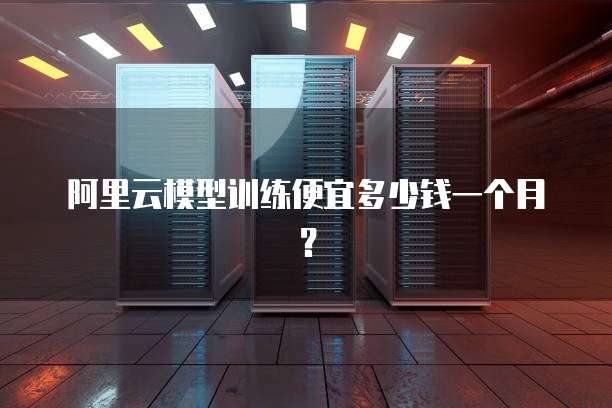 阿里云模型训练便宜多少钱一个月？