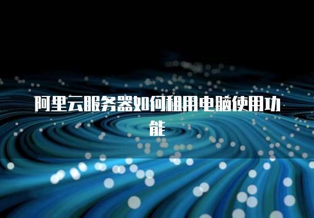 阿里云服务器如何租用电脑使用功能