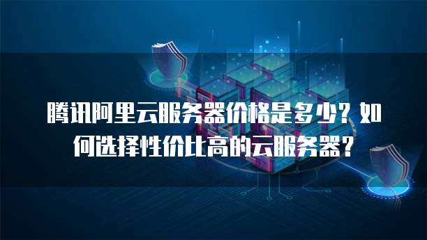 腾讯阿里云服务器价格是多少?如何选择性价比高的云服务器?