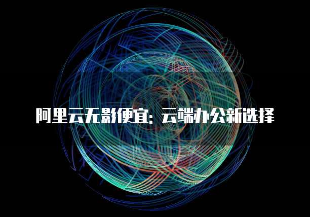 阿里云无影便宜: 云端办公新选择