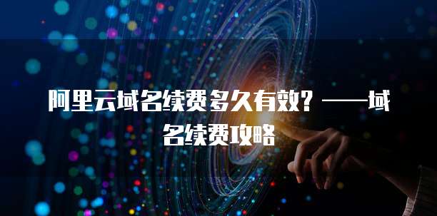 阿里云域名续费多久有效？&mdash;&mdash;域名续费攻略