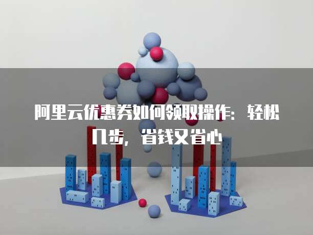 阿里云优惠券如何领取操作:轻松几步,省钱又省心
