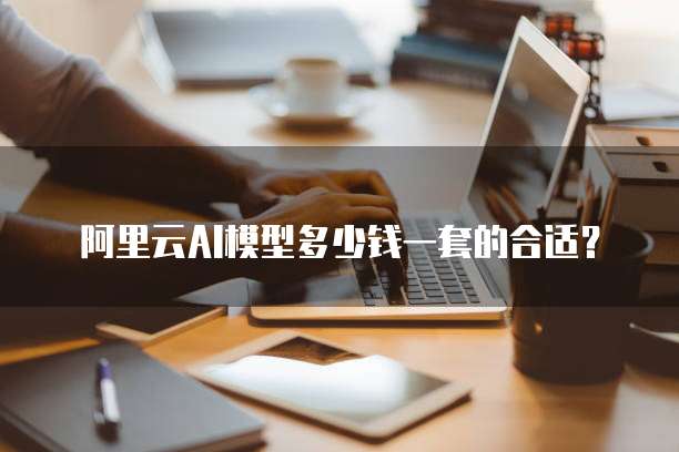 阿里云AI模型多少钱一套的合适?