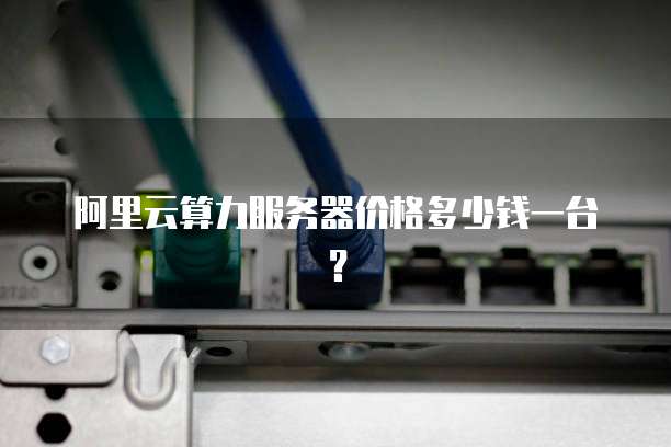 阿里云算力服务器价格多少钱一台？