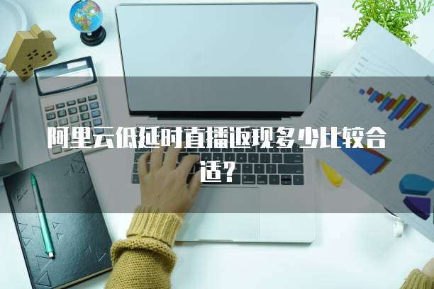 阿里云低延时直播返现多少比较合适？