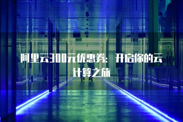 阿里云300元优惠券:开启你的云计算之旅