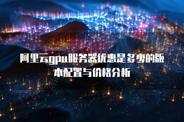 阿里云gpu服务器优惠是多少的版本配置与价格分析