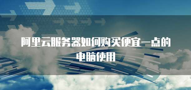 阿里云服务器如何购买便宜一点的电脑使用