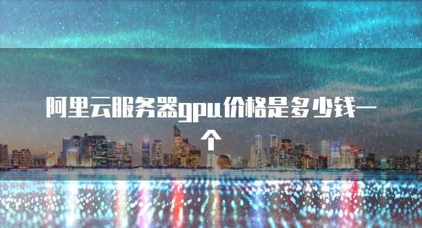 阿里云服务器gpu价格是多少钱一个