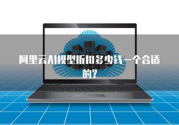 阿里云AI模型折扣多少钱一个合适的？