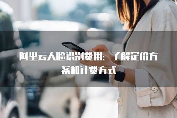 阿里云人脸识别费用:了解定价方案和计费方式