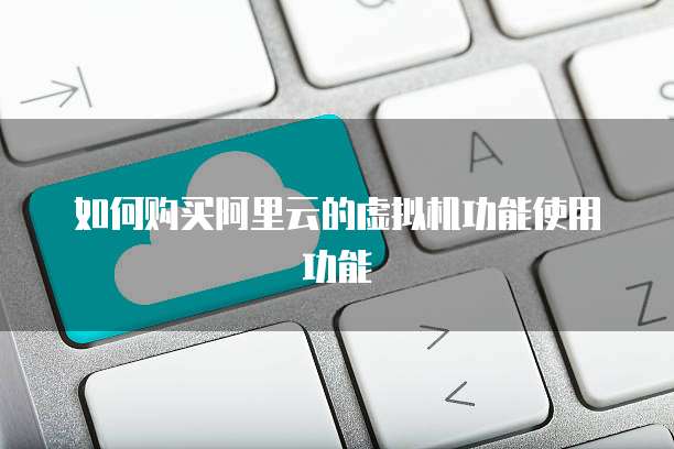 如何购买阿里云的虚拟机功能使用功能