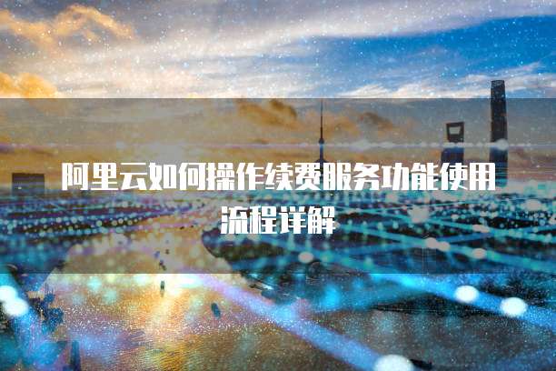 阿里云如何操作续费服务功能使用流程详解