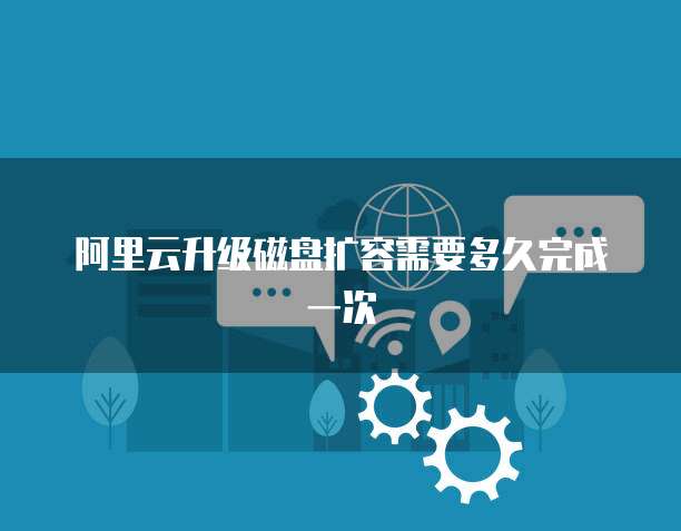 阿里云升级磁盘扩容需要多久完成一次