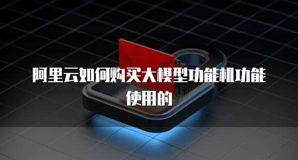 阿里云如何购买大模型功能机功能使用的