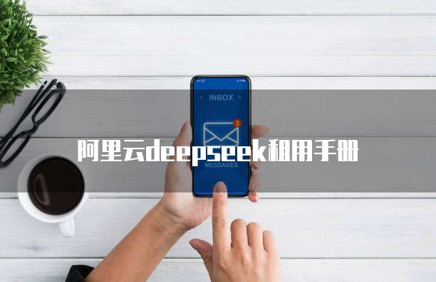 阿里云deepseek租用手册