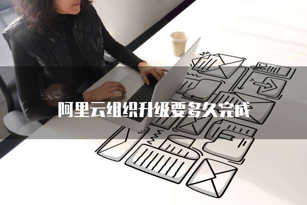阿里云组织升级要多久完成