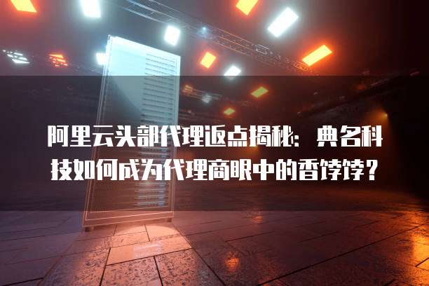 阿里云头部代理返点揭秘：典名科技如何成为代理商眼中的香饽饽？