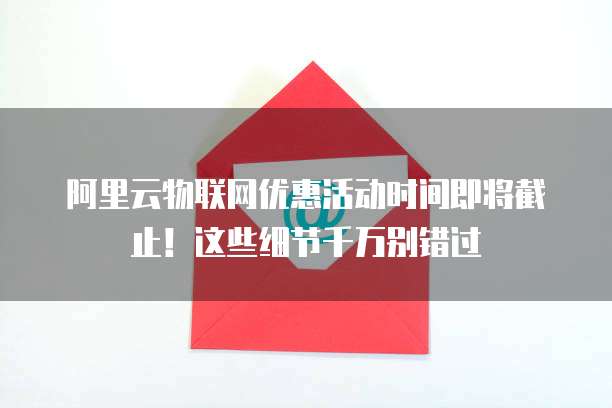 阿里云物联网优惠活动时间即将截止！这些细节千万别错过
