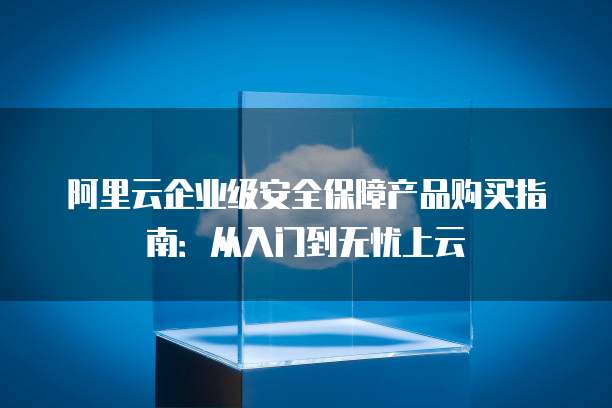 阿里云企业级安全保障产品购买指南:从入门到无忧上云