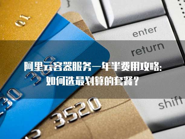 阿里云容器服务一年半费用攻略:如何选最划算的套餐?