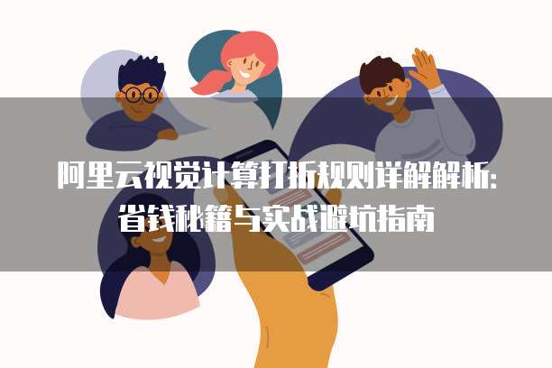 阿里云视觉计算打折规则详解解析:省钱秘籍与实战避坑指南