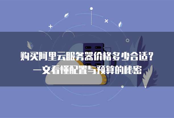 购买阿里云服务器价格多少合适?一文看懂配置与预算的秘密