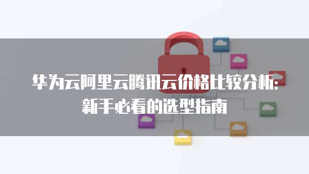 华为云阿里云腾讯云价格比较分析:新手必看的选型指南
