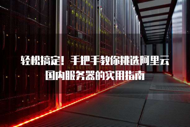 轻松搞定!手把手教你挑选阿里云国内服务器的实用指南