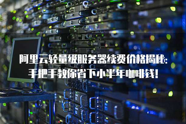 阿里云轻量级服务器续费价格揭秘:手把手教你省下小半年咖啡钱!