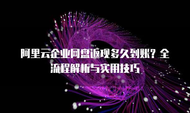 阿里云企业网盘返现多久到账?全流程解析与实用技巧