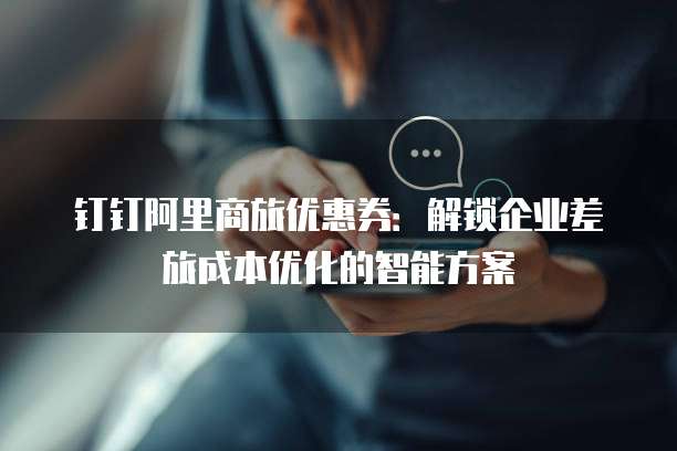 钉钉阿里商旅优惠券：解锁企业差旅成本优化的智能方案