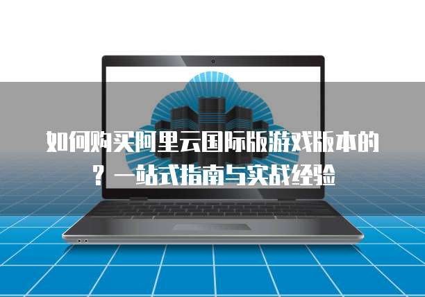 如何购买阿里云国际版游戏版本的?一站式指南与实战经验