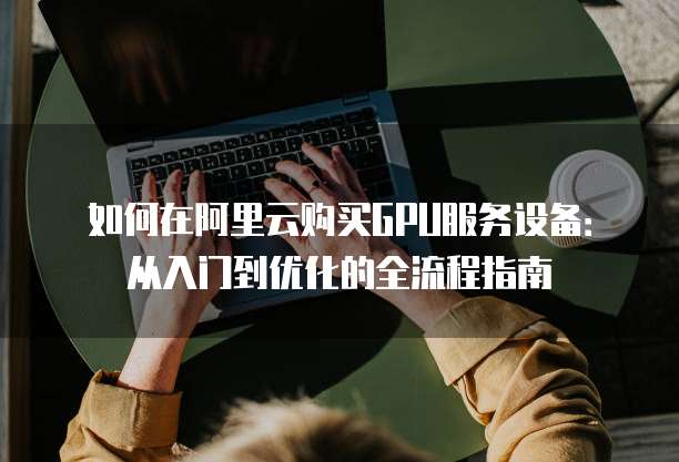 如何在阿里云购买GPU服务设备:从入门到优化的全流程指南
