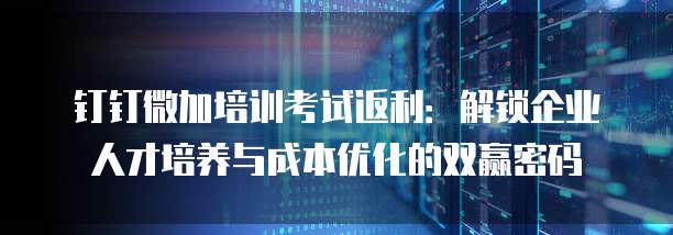 钉钉微加培训考试返利:解锁企业人才培养与成本优化的双赢密码