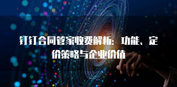 钉钉合同管家收费解析:功能、定价策略与企业价值