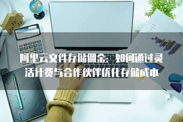 阿里云文件存储佣金:如何通过灵活计费与合作伙伴优化存储成本