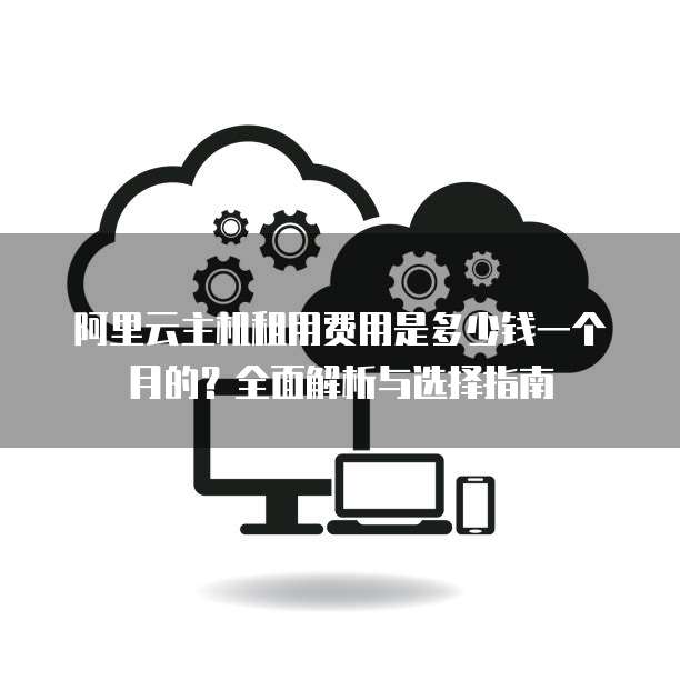 阿里云主机租用费用是多少钱一个月的?全面解析与选择指南