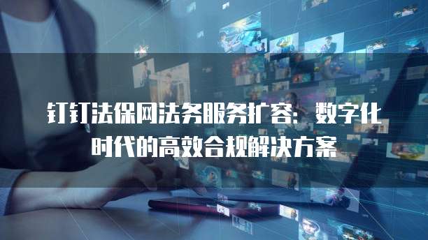 钉钉法保网法务服务扩容:数字化时代的高效合规解决方案