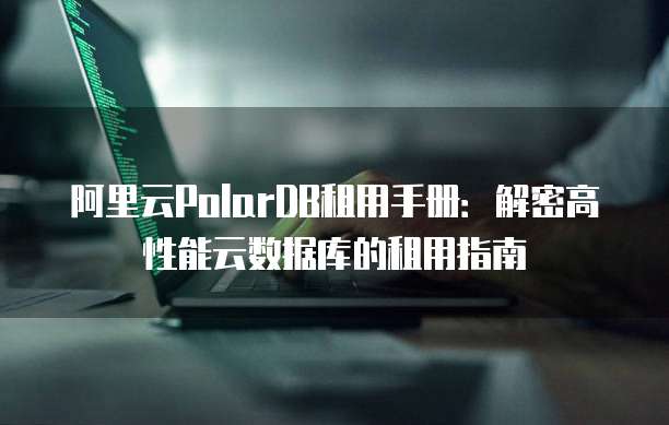 阿里云PolarDB租用手册:解密高性能云数据库的租用指南