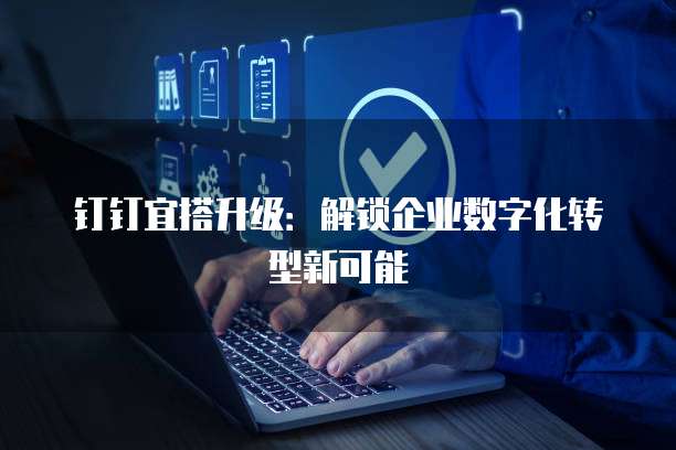 钉钉宜搭升级:解锁企业数字化转型新可能