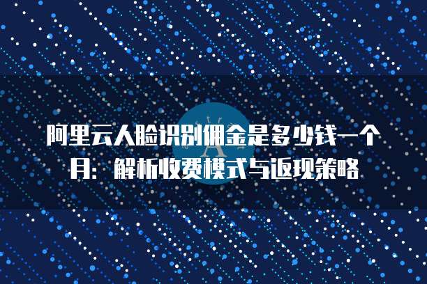 阿里云人脸识别佣金是多少钱一个月:解析收费模式与返现策略