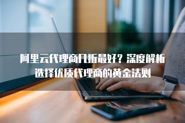 阿里云代理商几折最好?深度解析选择优质代理商的黄金法则