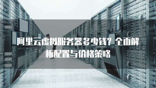 阿里云虚拟服务器多少钱?全面解析配置与价格策略