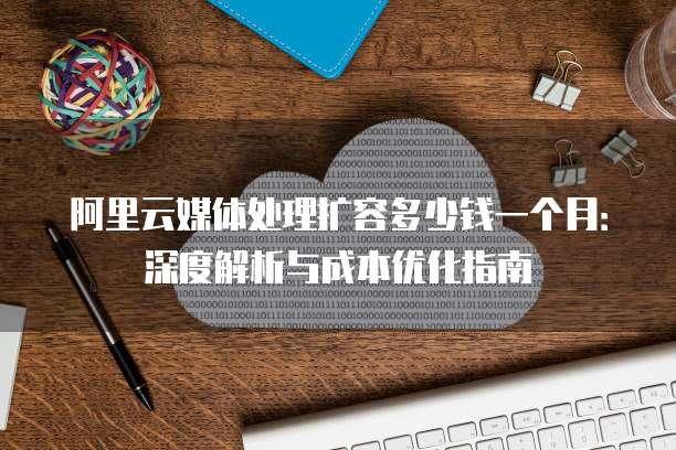 阿里云媒体处理扩容多少钱一个月:深度解析与成本优化指南
