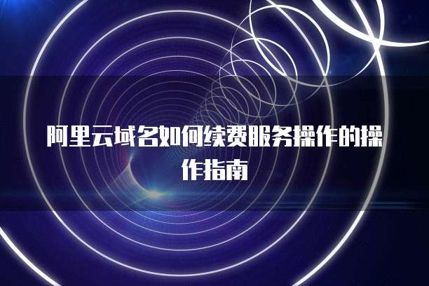 阿里云域名如何续费服务操作的操作指南