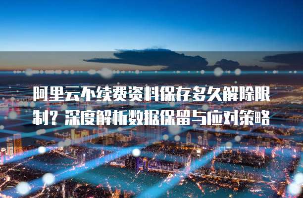 阿里云不续费资料保存多久解除限制?深度解析数据保留与应对策略